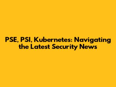 PSE, PSI, Kubernetes: Navigating the Latest Security News