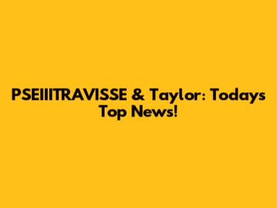 PSEIIITRAVISSE & Taylor: Today's Top News!