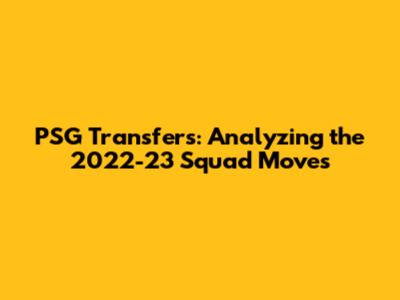 PSG Transfers: Analyzing the 2022-23 Squad Moves
