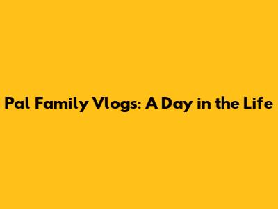 Pal Family Vlogs: A Day in the Life