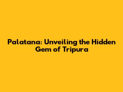 Palatana: Unveiling the Hidden Gem of Tripura