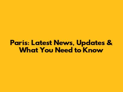 Paris: Latest News, Updates & What You Need to Know