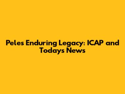 Pele's Enduring Legacy: ICAP and Today's News