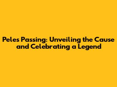 Pele's Passing: Unveiling the Cause and Celebrating a Legend