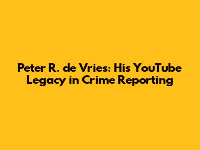 Peter R. de Vries: His YouTube Legacy in Crime Reporting