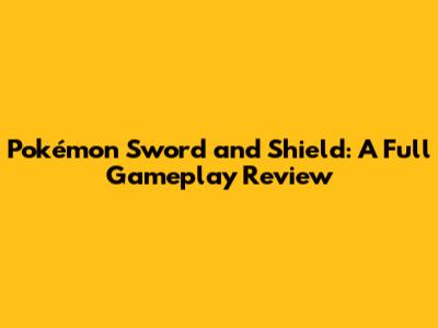 Pokémon Sword and Shield: A Full Gameplay Review