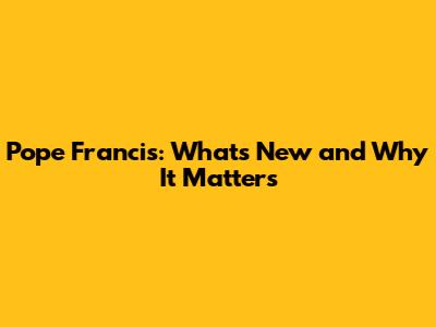 Pope Francis: What's New and Why It Matters