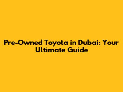 Pre-Owned Toyota in Dubai: Your Ultimate Guide
