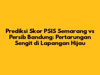 Prediksi Skor PSIS Semarang vs Persib Bandung: Pertarungan Sengit di Lapangan Hijau