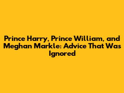 Prince Harry, Prince William, and Meghan Markle: Advice That Was Ignored
