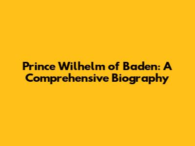 Prince Wilhelm of Baden: A Comprehensive Biography
