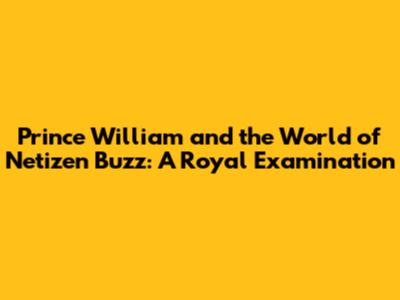 Prince William and the World of Netizen Buzz: A Royal Examination