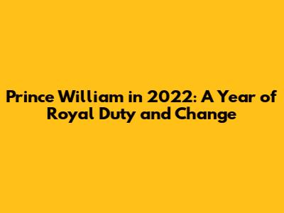 Prince William in 2022: A Year of Royal Duty and Change