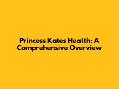 Princess Kate's Health: A Comprehensive Overview