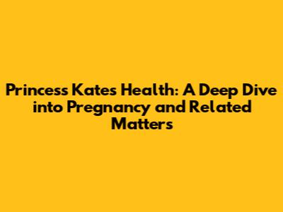 Princess Kate's Health: A Deep Dive into Pregnancy and Related Matters