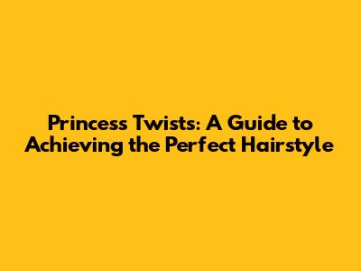 Princess Twists: A Guide to Achieving the Perfect Hairstyle