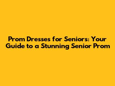 Prom Dresses for Seniors: Your Guide to a Stunning Senior Prom