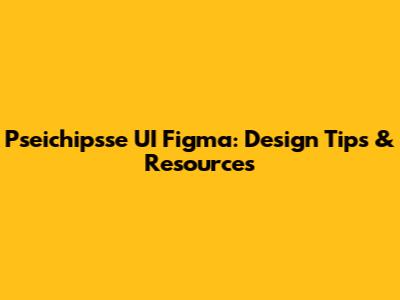 Pseichipsse UI Figma: Design Tips & Resources
