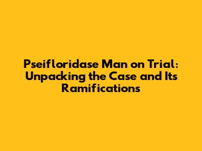Pseifloridase Man on Trial: Unpacking the Case and Its Ramifications