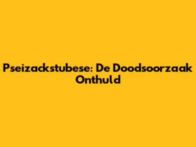 Pseizackstubese: De Doodsoorzaak Onthuld