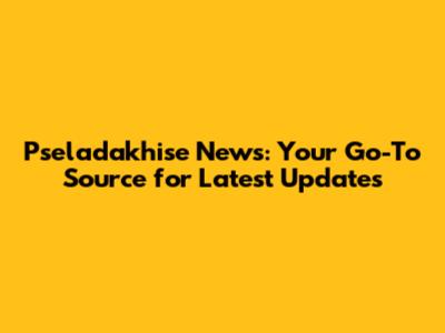 Pseladakhise News: Your Go-To Source for Latest Updates