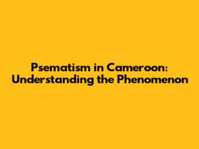 Psematism in Cameroon: Understanding the Phenomenon