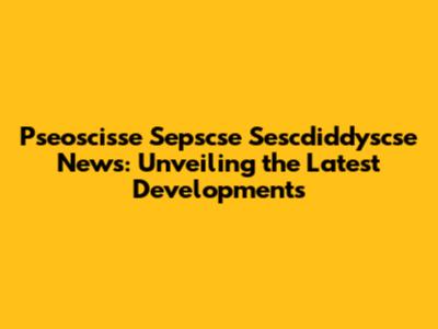 Pseoscisse Sepscse Sescdiddyscse News: Unveiling the Latest Developments
