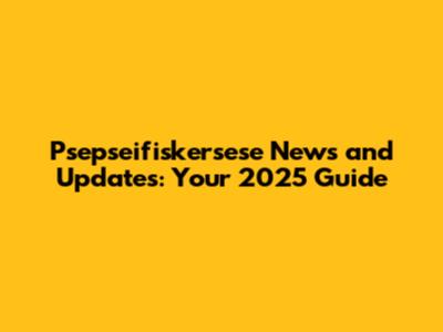 Psepseifiskersese News and Updates: Your 2025 Guide