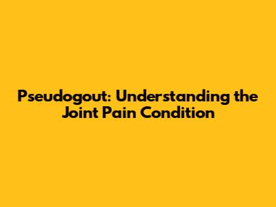 Pseudogout: Understanding the Joint Pain Condition