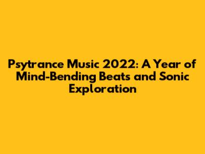 Psytrance Music 2022: A Year of Mind-Bending Beats and Sonic Exploration