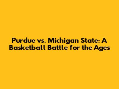 Purdue vs. Michigan State: A Basketball Battle for the Ages