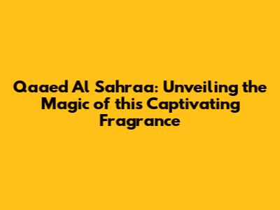 Qaaed Al Sahraa: Unveiling the Magic of this Captivating Fragrance
