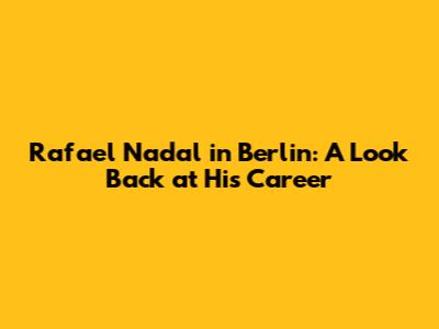 Rafael Nadal in Berlin: A Look Back at His Career