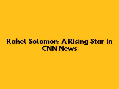 Rahel Solomon: A Rising Star in CNN News