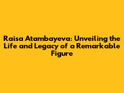 Raisa Atambayeva: Unveiling the Life and Legacy of a Remarkable Figure