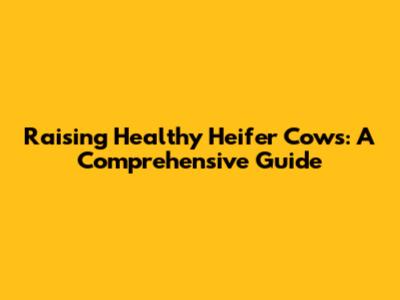 Raising Healthy Heifer Cows: A Comprehensive Guide