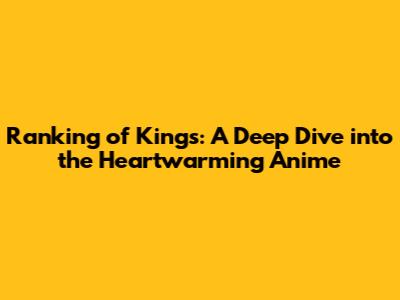 Ranking of Kings: A Deep Dive into the Heartwarming Anime