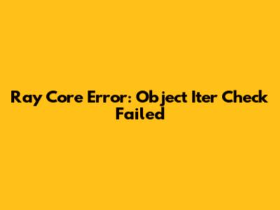 Ray Core Error: Object Iter Check Failed