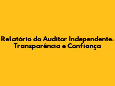 Relatório do Auditor Independente: Transparência e Confiança