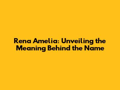Rena Amelia: Unveiling the Meaning Behind the Name