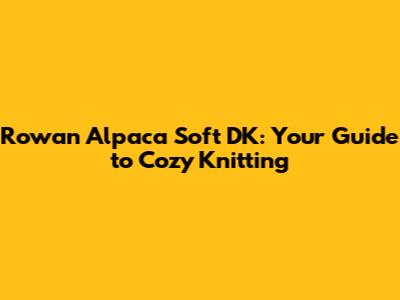 Rowan Alpaca Soft DK: Your Guide to Cozy Knitting