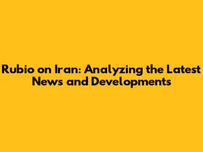 Rubio on Iran: Analyzing the Latest News and Developments