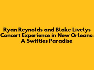 Ryan Reynolds and Blake Lively's Concert Experience in New Orleans: A Swiftie's Paradise