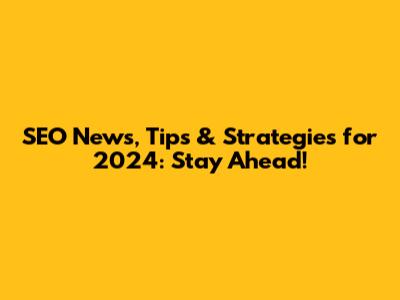 SEO News, Tips & Strategies for 2024: Stay Ahead!