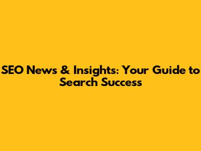 SEO News & Insights: Your Guide to Search Success