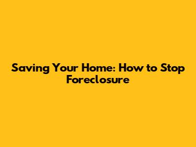 Saving Your Home: How to Stop Foreclosure