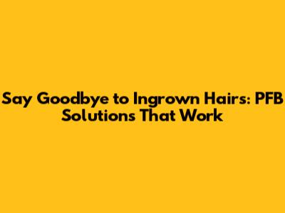 Say Goodbye to Ingrown Hairs: PFB Solutions That Work