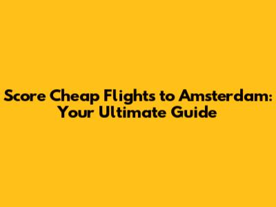 Score Cheap Flights to Amsterdam: Your Ultimate Guide