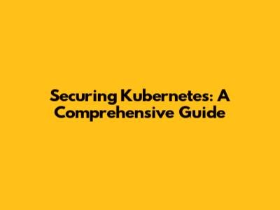 Securing Kubernetes: A Comprehensive Guide