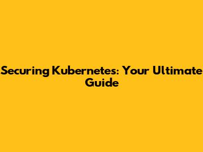 Securing Kubernetes: Your Ultimate Guide
